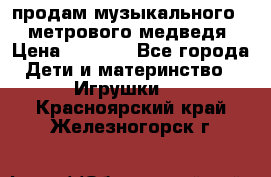 продам музыкального 1,5 метрового медведя  › Цена ­ 2 500 - Все города Дети и материнство » Игрушки   . Красноярский край,Железногорск г.